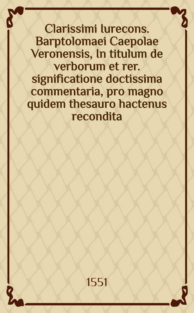Clarissimi Iurecons. Barptolomaei Caepolae Veronensis, In titulum de verborum et rer. significatione doctissima commentaria, pro magno quidem thesauro hactenus recondita, sed iam tandem dei munere, ad communem legum studiosorum utilitatem in lucem edita