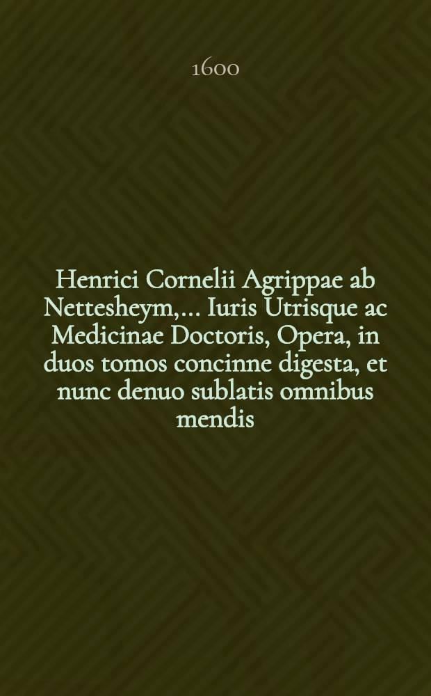 Henrici Cornelii Agrippae ab Nettesheym, ... Iuris Utrisque ac Medicinae Doctoris, Opera, in duos tomos concinne digesta, et nunc denuo sublatis omnibus mendis, in ... gratiam accuratissime recusa : Quibus praeter omnes tabulas noviter acceβit Ars notoria, quam suo loco interpositam reperies. [Ps. 1]