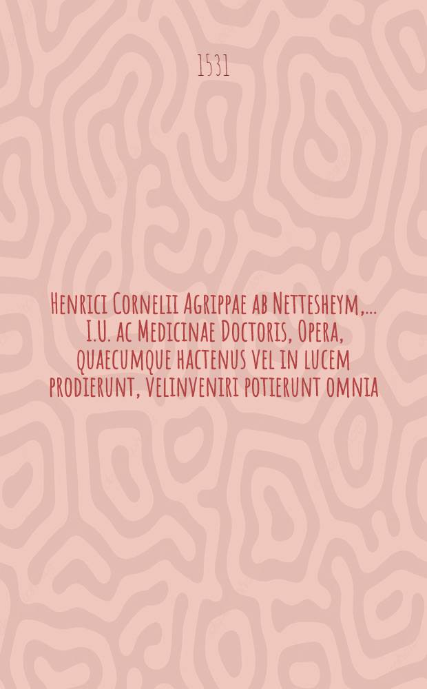 Henrici Cornelii Agrippae ab Nettesheym, ... I.U. ac Medicinae Doctoris, Opera, quaecumque hactenus vel in lucem prodierunt, velinveniri potierunt omnia, in duos tomos concinne digesta, & diligenti studio recognita, quae pagina post praefationem proxima pleni&beta;ime enumeratur