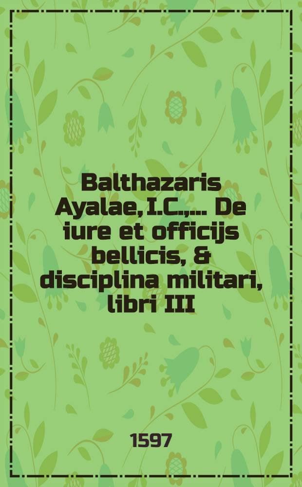 Balthazaris Ayalae, I.C., ... De iure et officijs bellicis, & disciplina militari, libri III