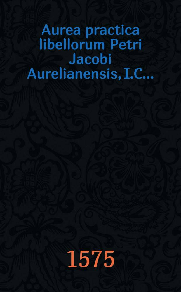 Aurea practica libellorum Petri Jacobi Aurelianensis, I.C. ... : In qua, ea quae ad actionum recte instituendarum rationem, etiam quocunque negociorum genere, ac alias ad praxim forensem pertinent, ex fundamentis iuris, quam solidissime tradantur & explicantur