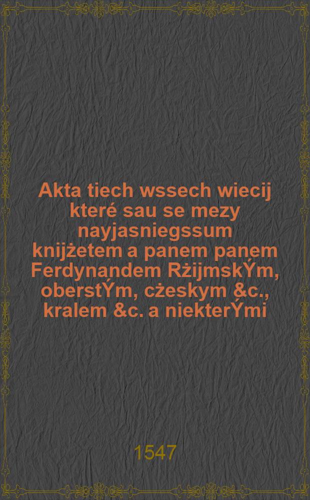 Akta tiech wssech wiecij které sau se mezy nayjasniegssum knijżetem a panem panem Ferdynandem RżijmskÝm, oberstÝm, cżeskym &c., kralem &c. a niekterÝmi (osobami) z stawuew panského, rycijřskeho, a miestskégo Kralowstwij Cžeskěho. : Letha tohoto &c. XLVII. zbiehly tuto wytisstiené