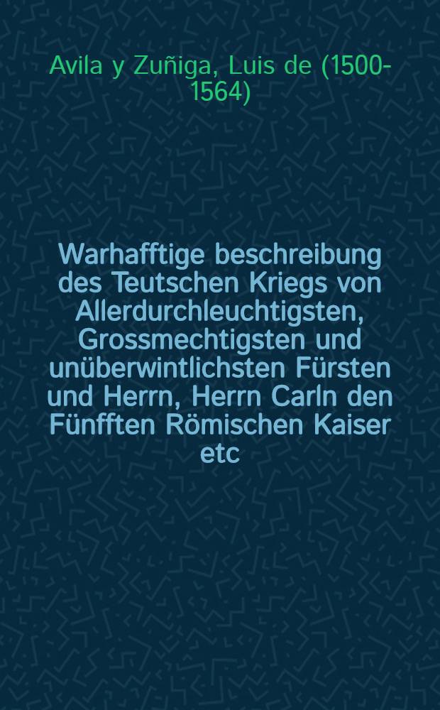 Warhafftige beschreibung des Teutschen Kriegs von Allerdurchleuchtigsten, Grossmechtigsten und unüberwintlichsten Fürsten und Herrn, Herrn Carln den Fünfften Römischen Kaiser etc. wider die Schmalkaldische Bundsverwandten in den Jarn nach Christi unsers lieben Herrn und Seligmachers geburt, Tausent, Fünffhundert, Sechs und Sieben und viertzig gefürt und vollendet, durch den Wolgebornen Don Luis d'Avilla des Ordens Alcantara Obersten, in Spanischer und volgends Frantzösischer sprachen zusamm gezogen, Und jtzo von dem Durchleuchtigsten Hochgebornen Fürsten und Herrn, Herrn Philips Magnus Hertzogen zu Braunschweig und Lüneburg etc. zu Teutscher sprachen vertolmetscht und beschrieben worden