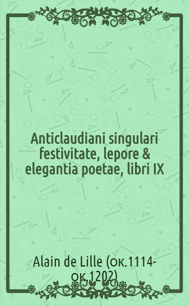 [Anticlaudiani singulari festivitate, lepore & elegantia poetae, libri IX : Non credibili doctrina, ordine & brevitate complectens tēn kyklopaideian universam, & humanas divinasque res omnes in quibus quivis homo non omnio ... occupari, meditarique debet quasque quemlibet non prosus atheon quadantenus saltem scire, aut certe per omnia admirari & suspicere oportet