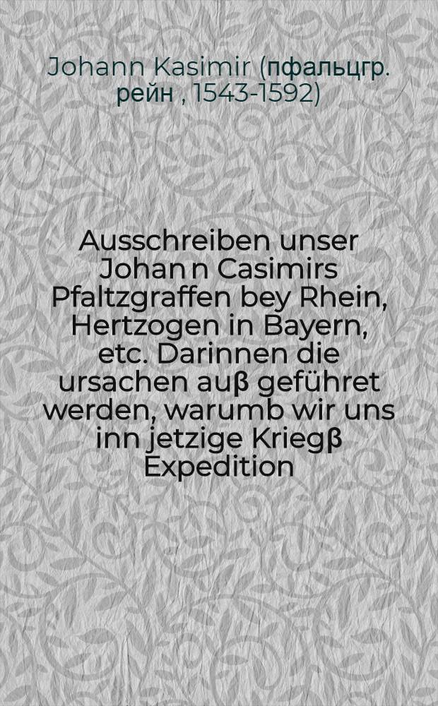 Ausschreiben unser Johan[n] Casimirs Pfaltzgraffen bey Rhein, Hertzogen in Bayern, etc. Darinnen die ursachen auβ geführet werden, warumb wir uns inn jetzige Kriegβ Expedition, zu rettung deβ, wider den Land und Religionfrieden, berangten Hochwürden Fürsten und Herrn, Herrn Gebharden, Erwehlten und Bestettigten Ertzbischoffs zu Cölln, deβ Heiligen Römischen Reichs durch Jtalien Ertz Cantzlers und des Churfürsten Hertzogen zu Westphalen und Engern, etc. Auch Endhabung, schutz und schirm unserer wahren Christlicher Religion Augspurgischer Confession, und Teutscher Nation Freyheit, wider deβ Papsts zu Rom einbrechende Tyranney, nottranglich und durch ordentliche Vocation begeben