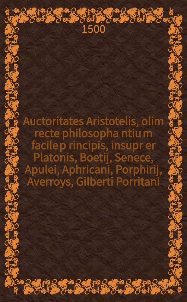 Auctoritates Aristotelis, olim recte philosopha[n]tiu[m] facile p[rin]cipis, insupr[er] Platonis, Boetij, Senece, Apulei, Aphricani, Porphirij, Averroys, Gilberti Porritani. nec non quoru[n]dam aliorum novissime castiore studio recognite et pigmentate