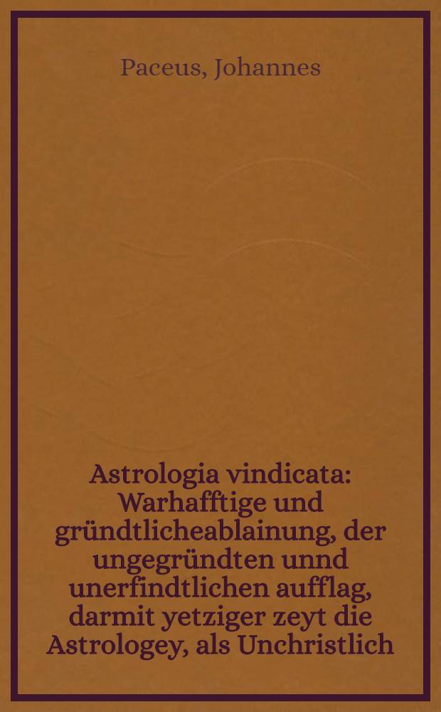 Astrologia vindicata : Warhafftige und gründtlicheablainung, der ungegründten unnd unerfindtlichen aufflag, darmit yetziger zeyt die Astrologey, als Unchristlich, Aberglaublich, und Gotteslesterlich verdampt wirdt