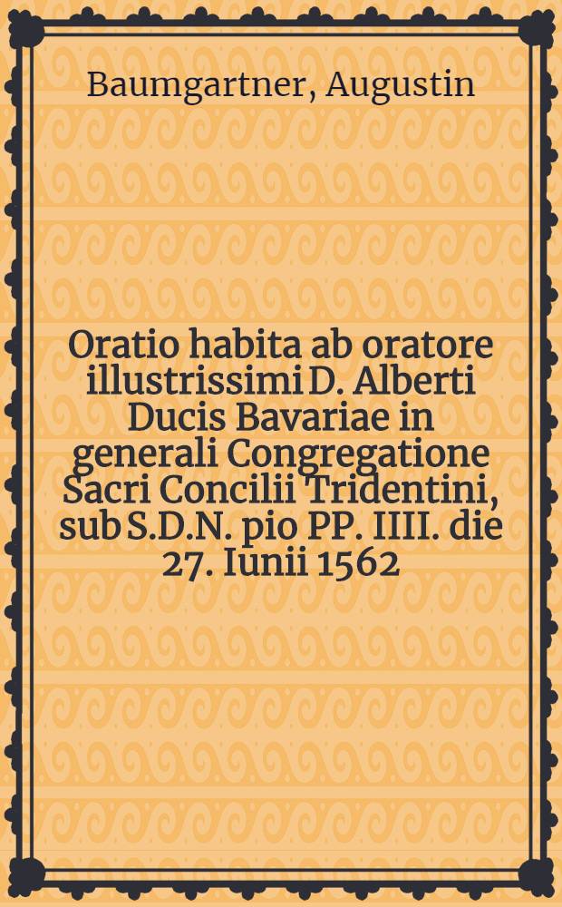 Oratio habita ab oratore illustrissimi D. Alberti Ducis Bavariae in generali Congregatione Sacri Concilii Tridentini, sub S.D.N. pio PP. IIII. die 27. Iunii 1562. : Una cum responsione Sanctae Synodi