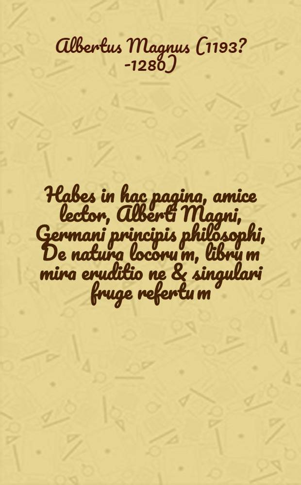 Habes in hac pagina, amice lector, Alberti Magni, Germani principis philosophi, De natura locoru[m], libru[m] mira eruditio[n]e & singulari fruge refertu[m], & iam primu[m] summa dilige[n]tia revisum, in lucem aeditu[m], que[m] leges dilige[n]tius, si vel cosmographia vel phisica p[ro]fecisse te volueris