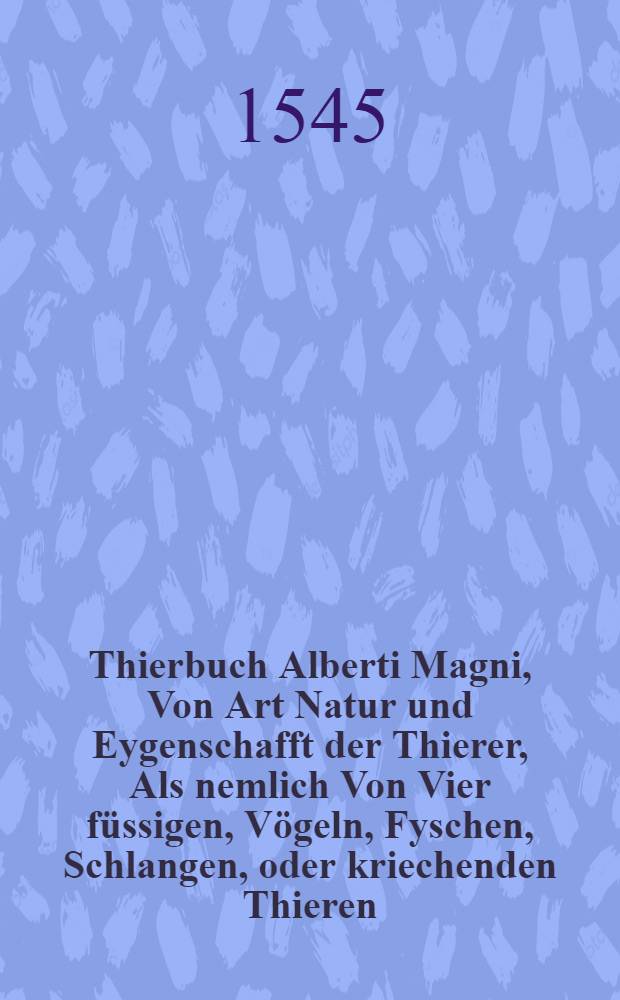 Thierbuch Alberti Magni, Von Art Natur und Eygenschafft der Thierer, Als nemlich Von Vier f&uuml;ssigen, V&ouml;geln, Fyschen, Schlangen, oder kriechenden Thieren, Und von den kleinen gew&uuml;rmen die man Jnsecta nennet