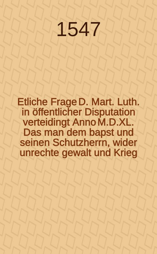 Etliche Frage D. Mart. Luth. in öffentlicher Disputation verteidingt Anno M.D.XL. Das man dem bapst und seinen Schutzherrn, wider unrechte gewalt und Krieg, widerstand thuen sol