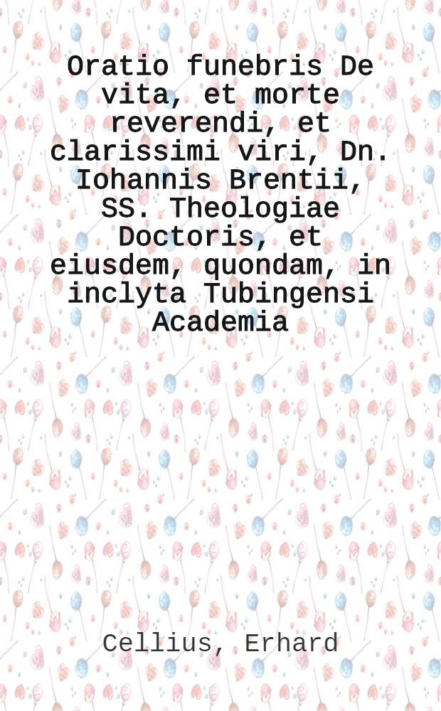 Oratio funebris De vita, et morte reverendi, et clarissimi viri, Dn. Iohannis Brentii, SS. Theologiae Doctoris, et eiusdem, quondam, in inclyta Tubingensi Academia, Professoris ordinarij, postea vero Abbatis Hirschauae, & illustrissimi Ducis Wurtembergici consillarij dignissimi, ibidem pie mortui, Anno Salutis humanae 1596. die 29.Ianuarij, habita ab Erhardo Cellio, poet. & histor. ibidem Professore