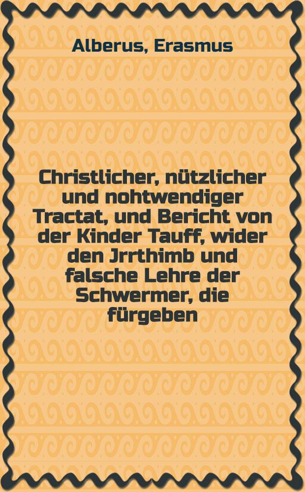 Christlicher, n&uuml;tzlicher und nohtwendiger Tractat, und Bericht von der Kinder Tauff, wider den Jrrthimb und falsche Lehre der Schwermer, die f&uuml;rgeben, Kinder von gleubigen Eltern geboren sein heilig auch vor und ohn die Tauff; Jtem, Vom troost der Eltern, denen jhre Kindlein vor der Tauff absterben, und wie sie durch das Gebet, dem herrn Christo f&uuml;rgetragen und vertrawet werden: Zu L&uuml;beck geschrieben durch D. Erasmum Alberum Weyland Superintendenten zu Newen Brandenburgk in Mechelnburgk, und allda Gedruckt; Jtem, Von der Ananiae Worten zu S. Paulo Acto. 22. Nu was verzeugstu: Stehe auff und las dich teuffen und abweichen deine S&uuml;nde, und ruffe an den Namen des Herrn
