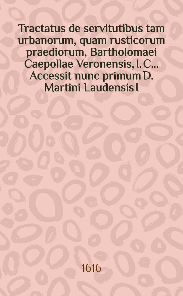 Tractatus de servitutibus tam urbanorum, quam rusticorum praediorum, Bartholomaei Caepollae Veronensis, I. C. .... Accessit nunc primum D. Martini Laudensis I.C. Repetitio ad l. servitutes. 14. ff. de servitutibus. Item D. Ioannis Superioris I.C. In singulas leges, quae sunt sub tit. ff. de servitutib. commentarij succenturiati : Quibus ea quae ad hanc materiam spectant, exactissime & absolutissime tractantur & explicantur