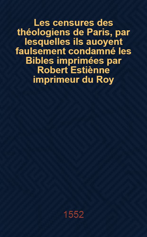 Les censures des théologiens de Paris, par lesquelles ils auoyent faulsement condamné les Bibles imprimées par Robert Estiènne imprimeur du Roy : Avec la response d'iceluy Robert Estienne