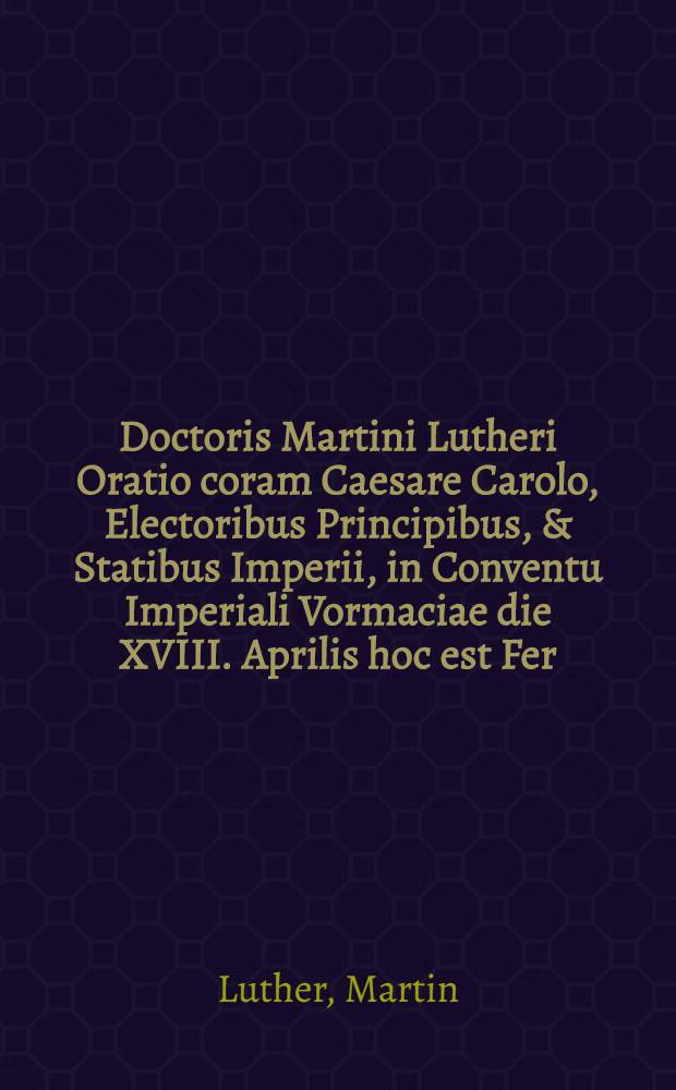 Doctoris Martini Lutheri Oratio coram Caesare Carolo, Electoribus Principibus, & Statibus Imperii, in Conventu Imperiali Vormaciae die XVIII. Aprilis hoc est Fer. v. post Misericordia Domini habita M.D.XXI
