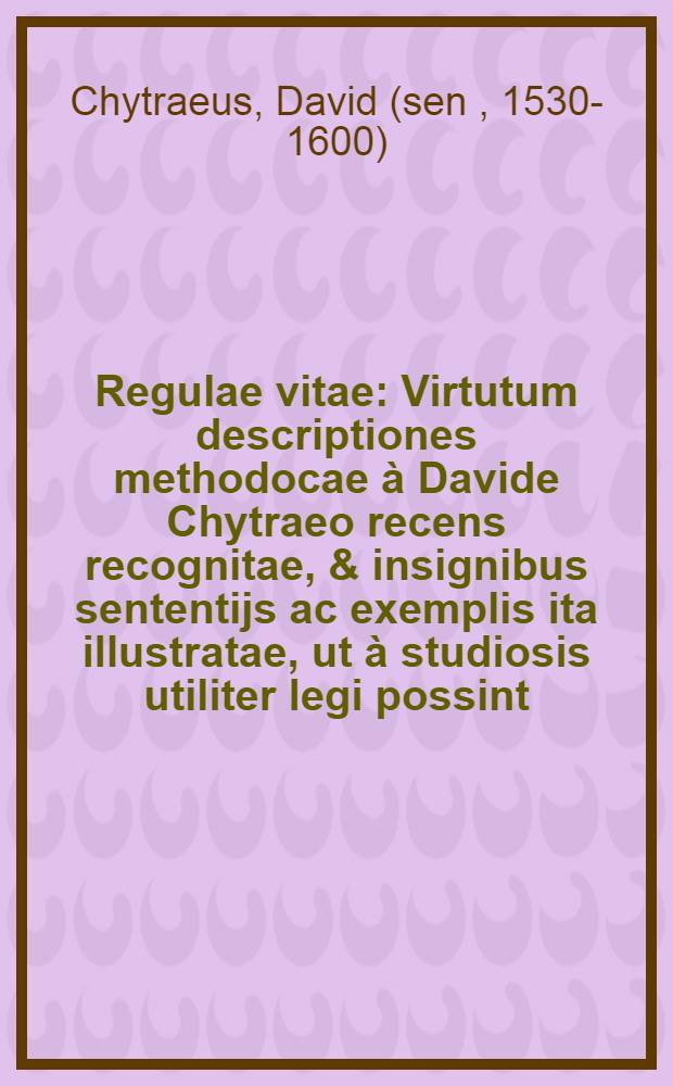 Regulae vitae : Virtutum descriptiones methodocae &agrave; Davide Chytraeo recens recognitae, & insignibus sententijs ac exemplis ita illustratae, ut &agrave; studiosis utiliter legi possint