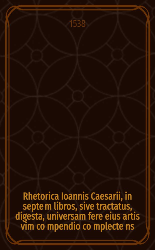 Rhetorica Ioannis Caesarii, in septe[m] libros, sive tractatus, digesta, universam fere eius artis vim co[m]pendio co[m]plecte[n]s