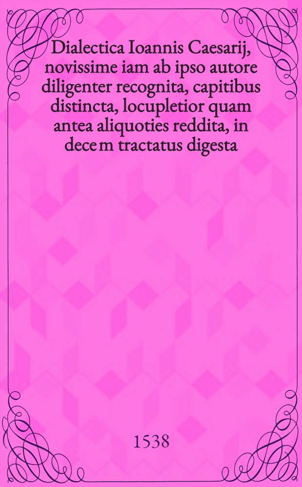 Dialectica Ioannis Caesarij, novissime iam ab ipso autore diligenter recognita, capitibus distincta, locupletior quam antea aliquoties reddita, in dece[m] tractatus digesta, omnia fere eius artis praecepta tam breviter qua[m] luculenter complecte[n]s. Adiecta est ad calcem huius dialecticae institutionis, Ioan[n]is Murmellij in decem praedicamenta Aristotelis isagogae, oppido quam utilis huius disaplinae [!] studiosis