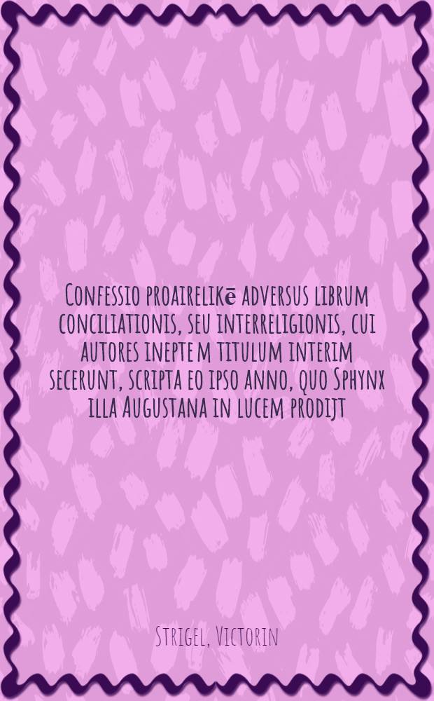 Confessio proairelikē adversus librum conciliationis, seu interreligionis, cui autores inepte[m] titulum interim secerunt, scripta eo ipso anno, quo Sphynx illa Augustana in lucem prodijt ...