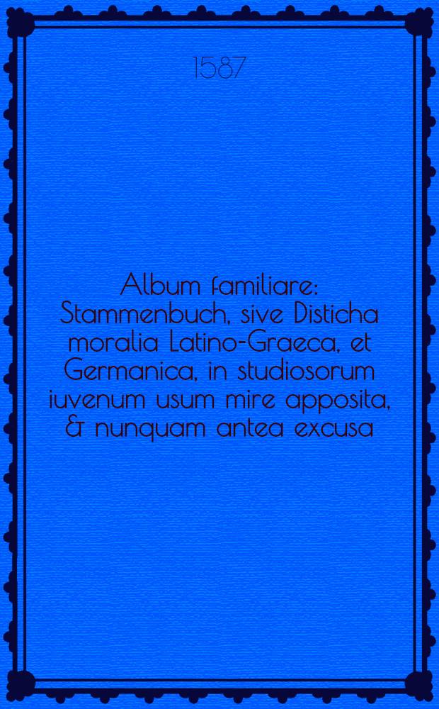 Album familiare : Stammenbuch, sive Disticha moralia Latino-Graeca, et Germanica, in studiosorum iuvenum usum mire apposita, & nunquam antea excusa