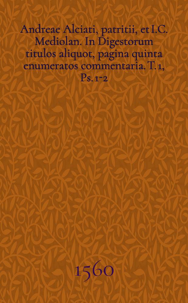 Andreae Alciati, patritii, et I.C. Mediolan. In Digestorum titulos aliquot, pagina quinta enumeratos commentaria. T. 1, Ps. 1-2