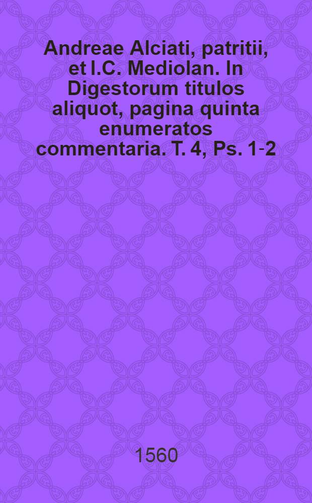 Andreae Alciati, patritii, et I.C. Mediolan. In Digestorum titulos aliquot, pagina quinta enumeratos commentaria. T. 4, Ps. 1-2