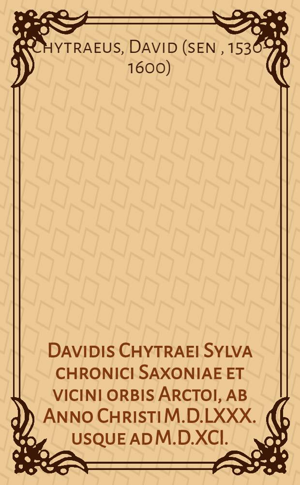 Davidis Chytraei Sylva chronici Saxoniae et vicini orbis Arctoi, ab Anno Christi M.D.LXXX. usque ad M.D.XCI. : Accessit enim huic editioni, integri, proxime elapsi, chronicon