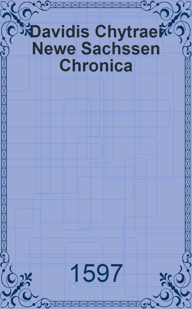Davidis Chytraei Newe Sachssen Chronica : Vom Jahr Christi 1500 Biβ auffs XCVII. : Aus dem vermehreten letzten Lateinischen Exemplar trewlich verdeutscht, und vom Authore selbst mit fleis revidirt und ubersehen
