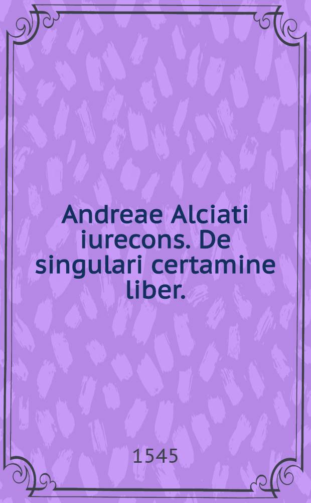 Andreae Alciati iurecons. De singulari certamine liber.; Eiusdem Consilium in materia duelli, exceptum ex libro quinto Responsorum