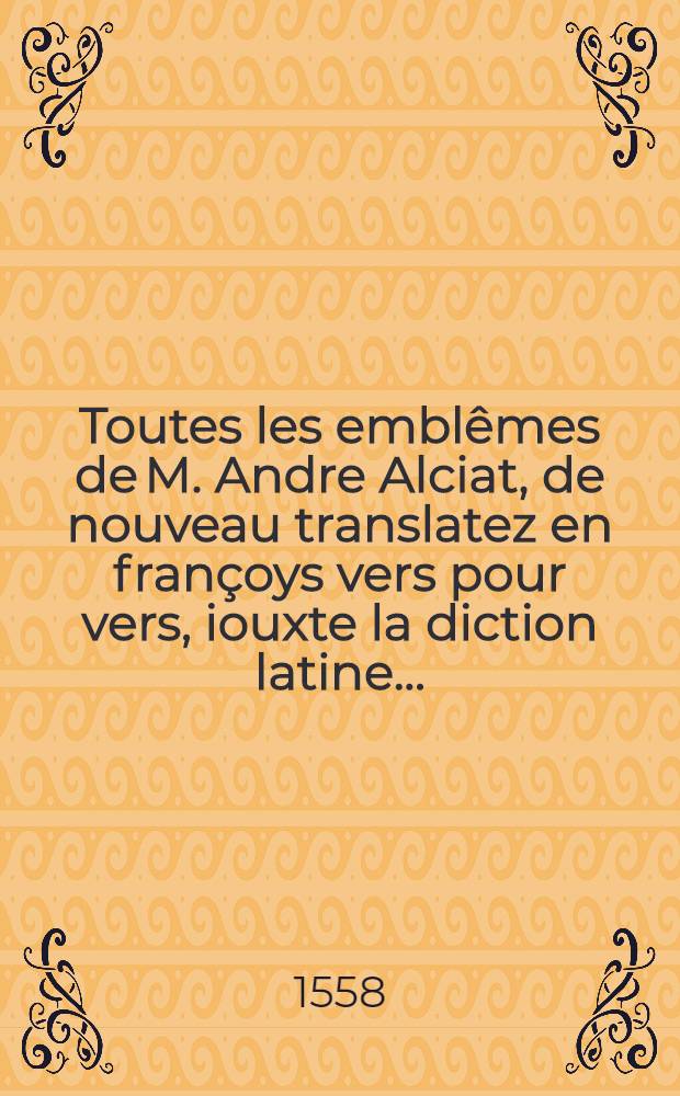 Toutes les emblêmes de M. Andre Alciat, de nouveau translatez en françoys vers pour vers, iouxte la diction latine ... : Avec figures nouvelles appropriées aux derniers emblemes enuoyées par l'autheur ..