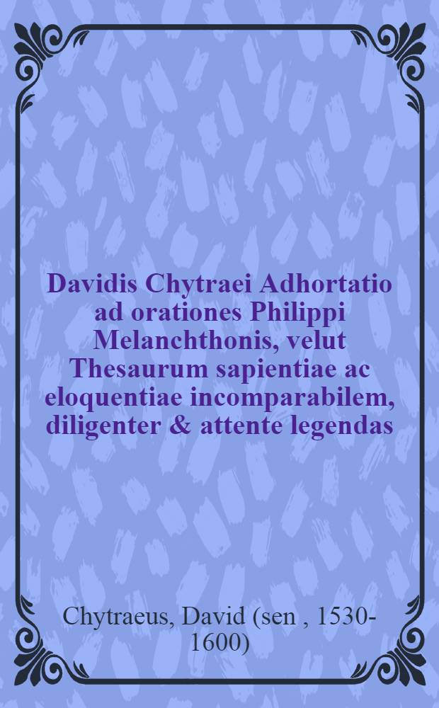 Davidis Chytraei Adhortatio ad orationes Philippi Melanchthonis, velut Thesaurum sapientiae ac eloquentiae incomparabilem, diligenter & attente legendas