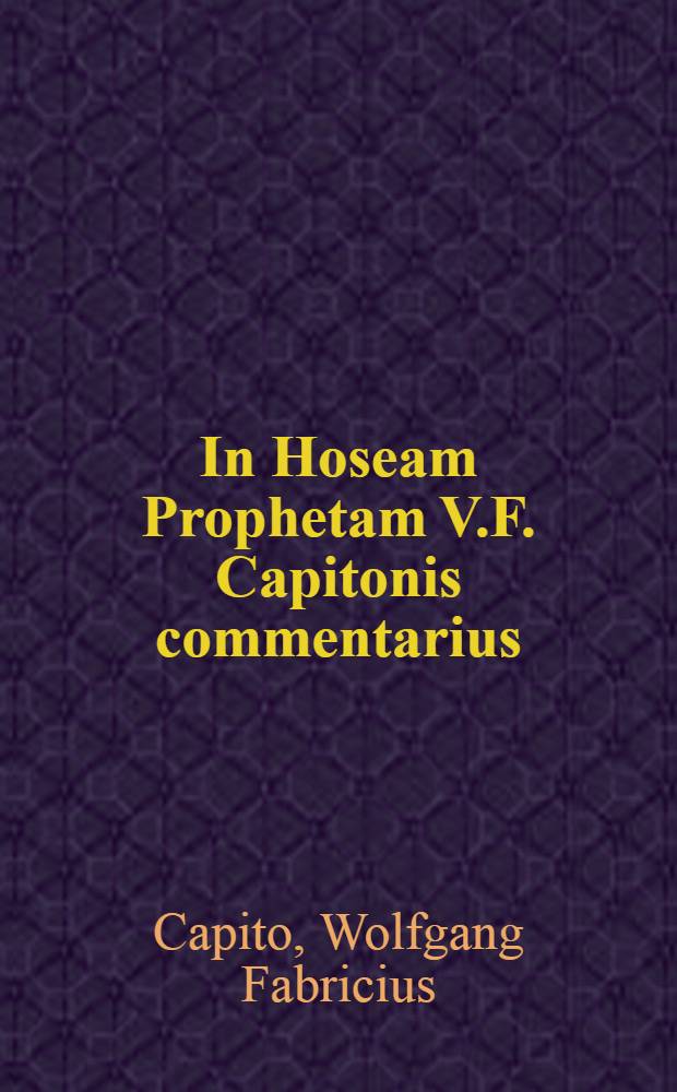[In Hoseam Prophetam V.F. Capitonis commentarius : Ex quo pecularia prophetis, et hactenus forta&beta;is nunquam sic tractata ... cognoscere potes