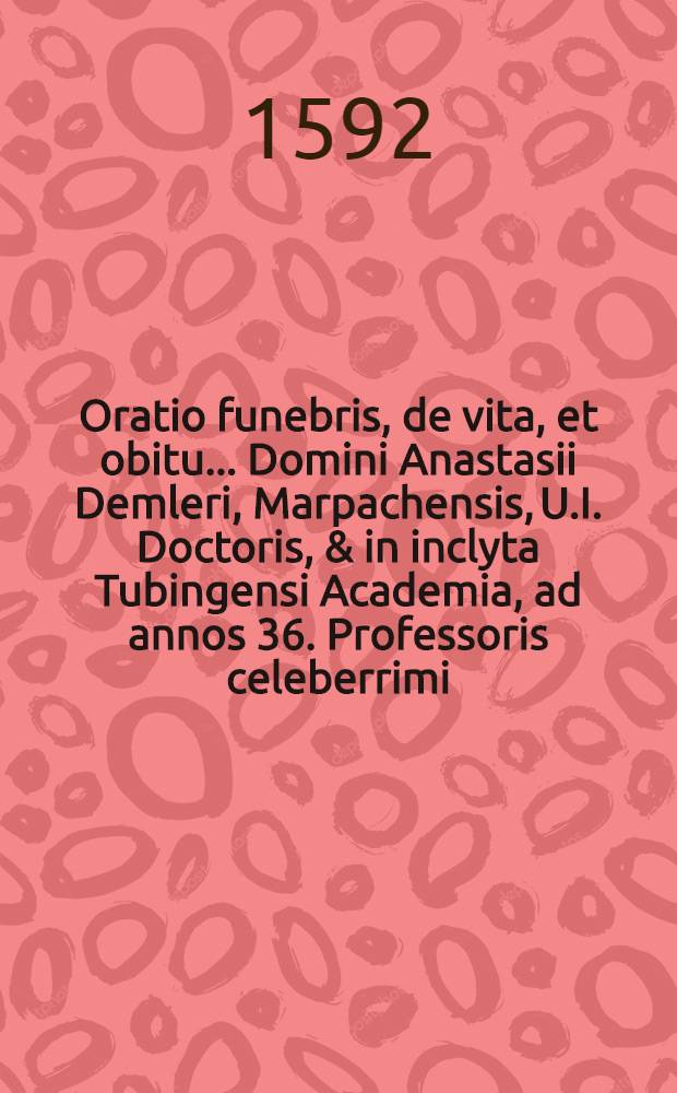 Oratio funebris, de vita, et obitu ... Domini Anastasii Demleri, Marpachensis, U.I. Doctoris, & in inclyta Tubingensi Academia, ad annos 36. Professoris celeberrimi, die 22. Julij, Anno Salutis Humanae, 1591. aetatis eius 71. pie in Christo ibidem mortus habita