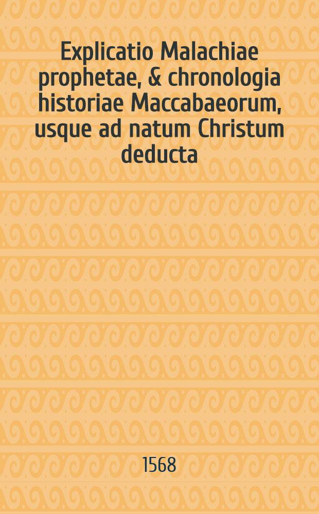 Explicatio Malachiae prophetae, & chronologia historiae Maccabaeorum, usque ad natum Christum deducta