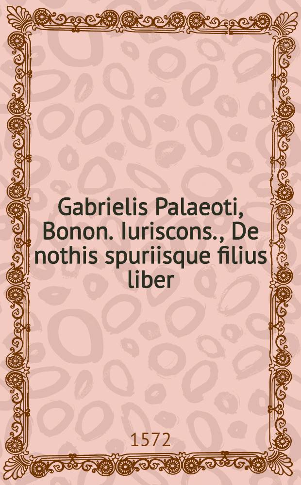 Gabrielis Palaeoti, Bonon. Iuriscons., De nothis spuriisque filius liber : In quo omnia quae ad hanc materiam pertinens, copiosiβime tractantur