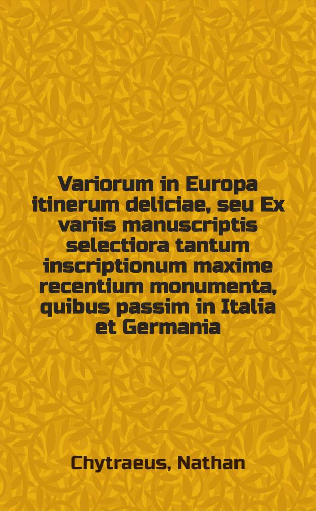 Variorum in Europa itinerum deliciae, seu Ex variis manuscriptis selectiora tantum inscriptionum maxime recentium monumenta, quibus passim in Italia et Germania, Helvetia et Bohemia, Dania et Cimbria, Belgia et Gallia, Anglia et Polonia, ... templa, arae, scholiae, bibliothecae ... conscripta sunt; Praemissis in clariores urbes epigrammatibus Iulii Caes. Scaligeri / Omnia nuper collecta & hoc modo digesta à Nathane Chytraeo