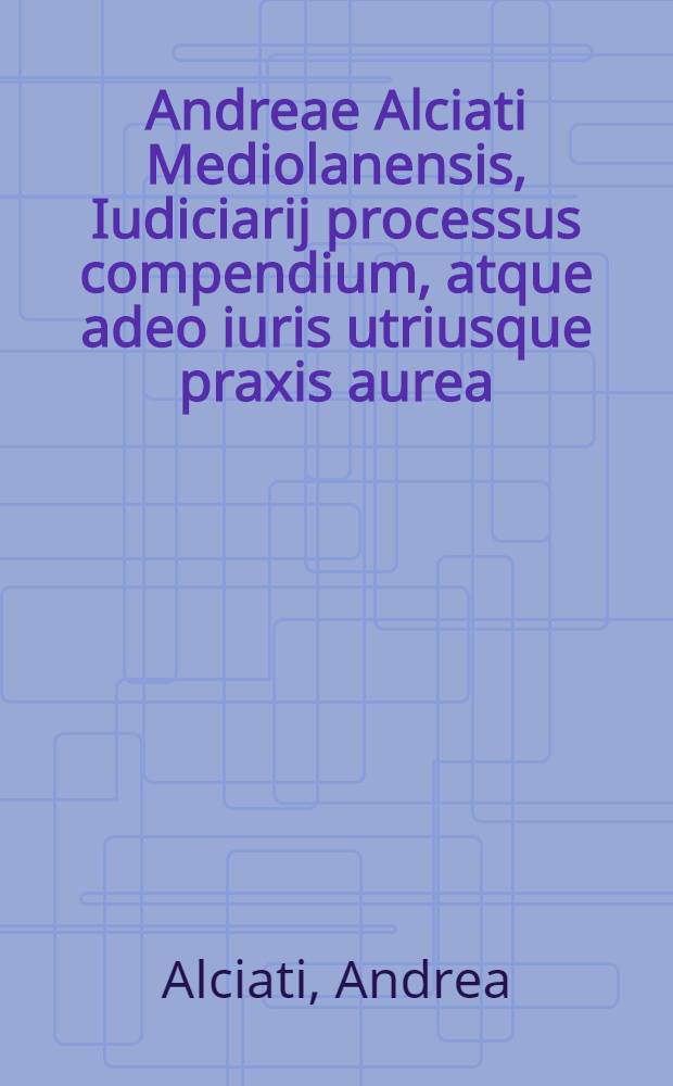 Andreae Alciati Mediolanensis, Iudiciarij processus compendium, atque adeo iuris utriusque praxis aurea; eiusdem quoque, & Philippi Melanch. necnon Sebaldi Munsteri in laudem iuris civilis orationes tres elegantiss