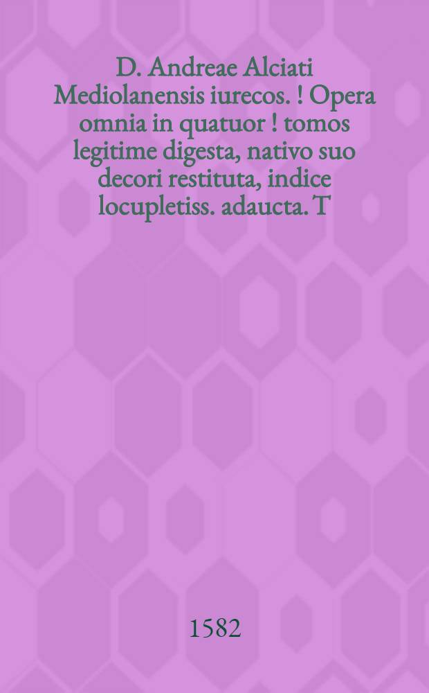 D. Andreae Alciati Mediolanensis iurecos. [!] Opera omnia in quatuor [!] tomos legitime digesta, nativo suo decori restituta, indice locupletiss. adaucta. T.[1]