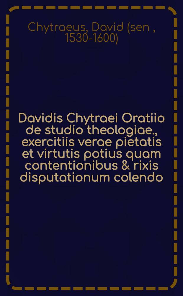 Davidis Chytraei Oratiio de studio theologiae., exercitiis verae pietatis et virtutis potius quam contentionibus & rixis disputationum colendo