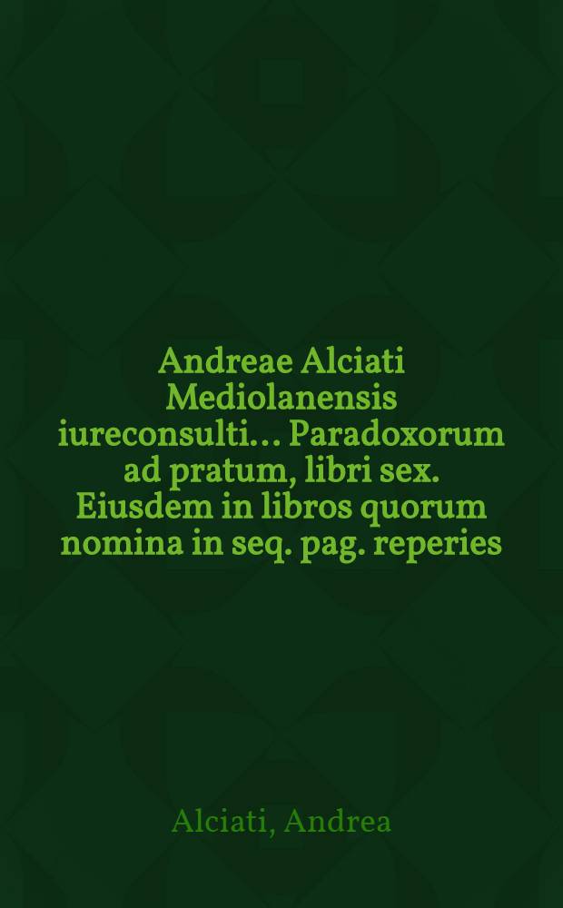 Andreae Alciati Mediolanensis iureconsulti ... Paradoxorum ad pratum, libri sex. Eiusdem in libros quorum nomina in seq. pag. reperies