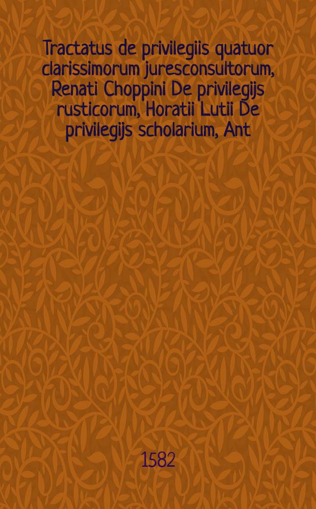 Tractatus de privilegiis quatuor clarissimorum juresconsultorum, Renati Choppini De privilegijs rusticorum, Horatii Lutii De privilegijs scholarium, Ant. Tiraquelli De privilegijs piae causae, Cornelii Tiraquelli De privilegijs paupertatis