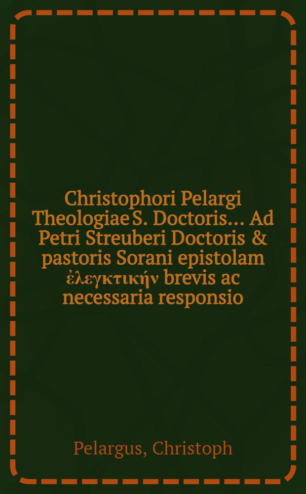 Christophori Pelargi Theologiae S. Doctoris ... Ad Petri Streuberi Doctoris & pastoris Sorani epistolam ἐ&lambda;&epsilon;&gamma;&kappa;&tau;&iota;&kappa;ή&nu; brevis ac necessaria responsio.; Praemissae autem sunt Theses, quibus epistolam suam opposuit D.P. Streuberus