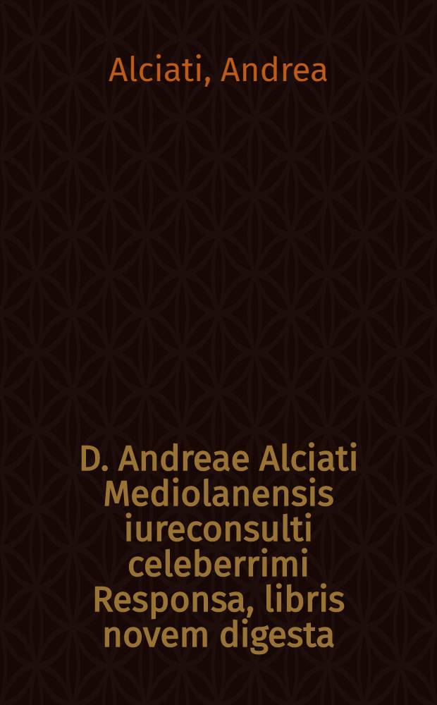 D. Andreae Alciati Mediolanensis iureconsulti celeberrimi Responsa, libris novem digesta