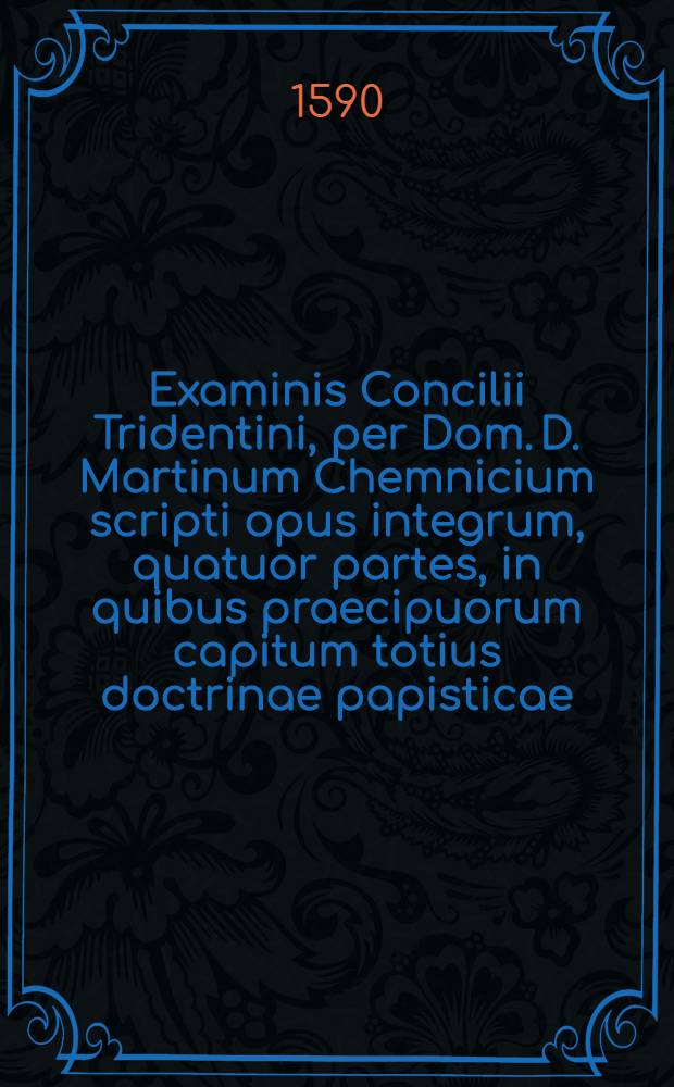 Examinis Concilii Tridentini, per Dom. D. Martinum Chemnicium scripti opus integrum, quatuor partes, in quibus praecipuorum capitum totius doctrinae papisticae ... refutatio, tum ex Sacrae Scripturae fontibus, tum ex orthodoxorum patrum consensu, collecta est; uno volumine complectens .. : Cum Indice diligentissime collecto ... Ps. 1 : In prima parte huius Examinis explicantur hi loci: de traditionibus, de peccato originis, de concupiscentia, de vocabulo peccati, de conceptione B. Virg., de operibus infidel., de libero arbitrio, de iustificatione, de fide, de bonis operibus
