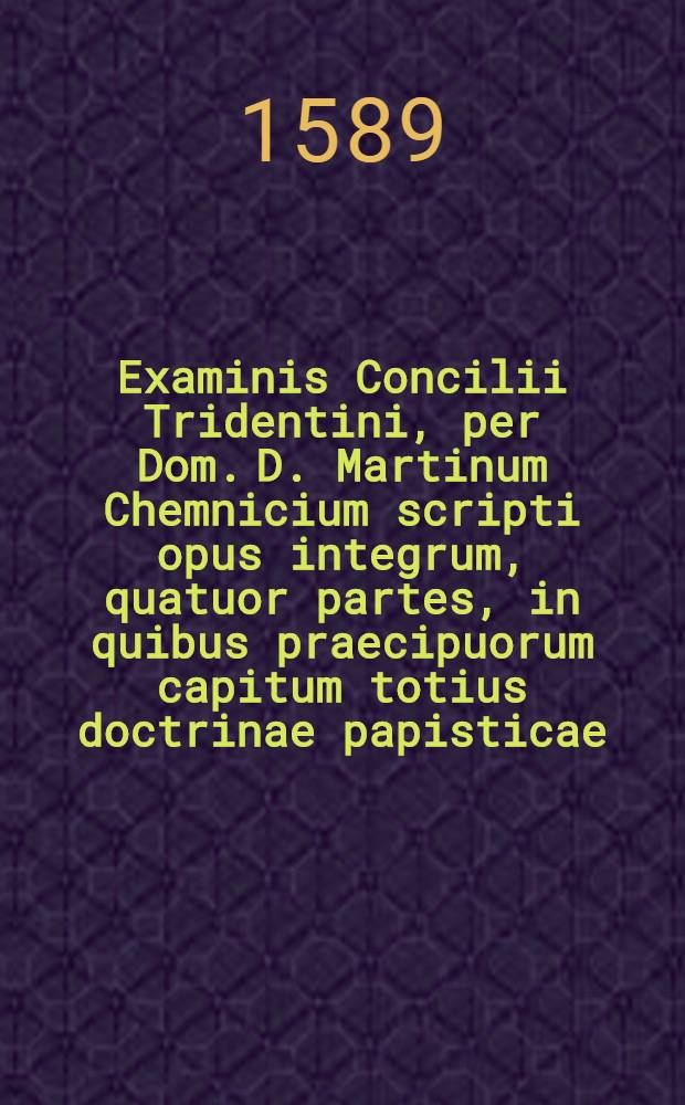 Examinis Concilii Tridentini, per Dom. D. Martinum Chemnicium scripti opus integrum, quatuor partes, in quibus praecipuorum capitum totius doctrinae papisticae ... refutatio, tum ex Sacrae Scripturae fontibus, tum ex orthodoxorum patrum consensu, collecta est; uno volumine complectens .. : Cum Indice diligentissime collecto ... Ps. 3 : ... Complectens explicationem locorum: de virginitate, de coelibatu sacerdotum, de purgatorio, de invocatione sanctorum: Adiecta est in singulis locis historia certaminum inde usque ab apostolorum temporibus.