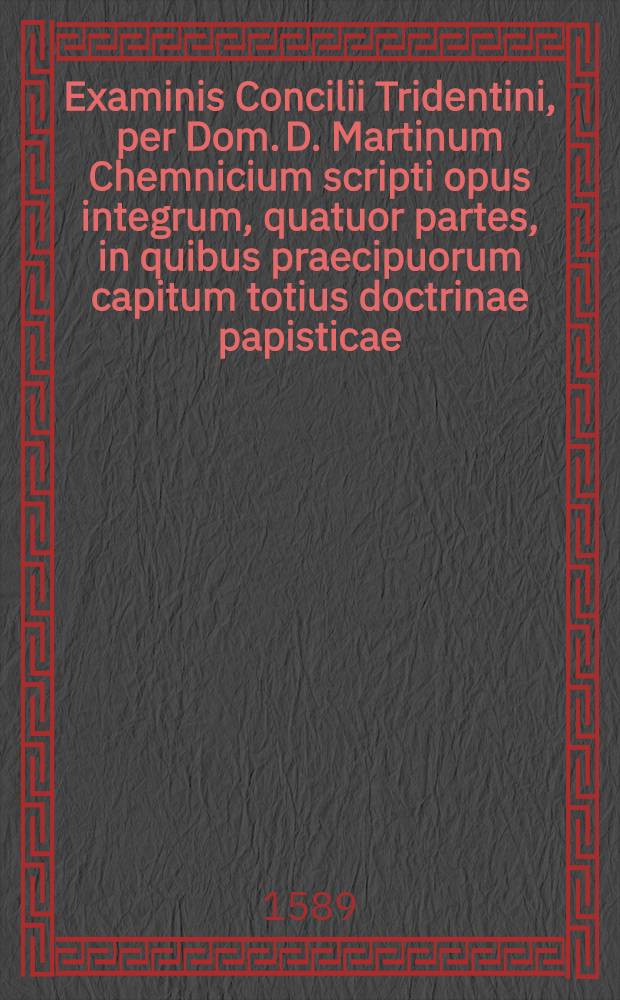 Examinis Concilii Tridentini, per Dom. D. Martinum Chemnicium scripti opus integrum, quatuor partes, in quibus praecipuorum capitum totius doctrinae papisticae ... refutatio, tum ex Sacrae Scripturae fontibus, tum ex orthodoxorum patrum consensu, collecta est; uno volumine complectens .. : Cum Indice diligentissime collecto ... [Ps. 4 et postrema] : [... Complectens explicationem locorum: de reliquiis sanctorum, de imaginibus, de indulgentius, de ieiuniis, de ciborum delectu, de festis: Addita est historica observatio controversarium, de singulislocis, inde usque ab apostolorum temporibus]