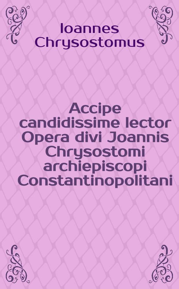 Accipe candidissime lector Opera divi Joannis Chrysostomi archiepiscopi Constantinopolitani