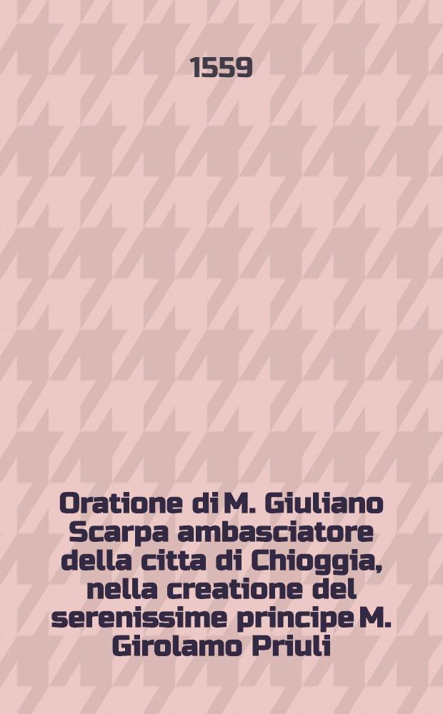 Oratione di M. Giuliano Scarpa ambasciatore della citta di Chioggia, nella creatione del serenissime principe M. Girolamo Priuli