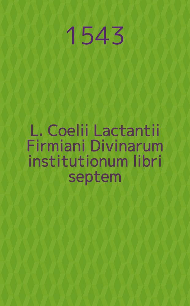 L. Coelii Lactantii Firmiani Divinarum institutionum libri septem; Eiusdem De ira Dei liber I; De opificio Dei liber I; Epitome in libros suos, liber acephalos; Phoenix; Carmen de dominica resurrectione : cum indice rerum locupletissimo